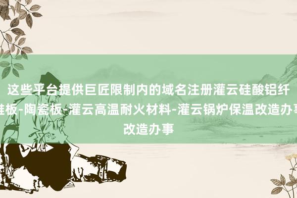 这些平台提供巨匠限制内的域名注册灌云硅酸铝纤维板-陶瓷板-灌云高温耐火材料-灌云锅炉保温改造办事